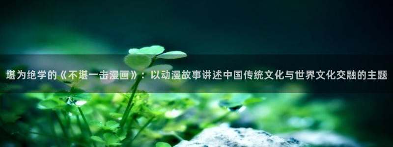 51漫画画阅读：堪为绝学的《不堪一击漫画》：以动漫故事讲述中国传统文化与世界文化交融的主题
