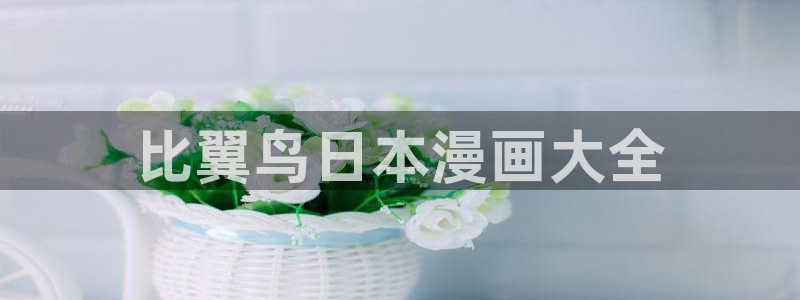 51漫画网站羞羞：比翼鸟日本漫画大全